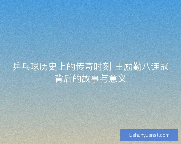 乒乓球历史上的传奇时刻 王励勤八连冠背后的故事与意义