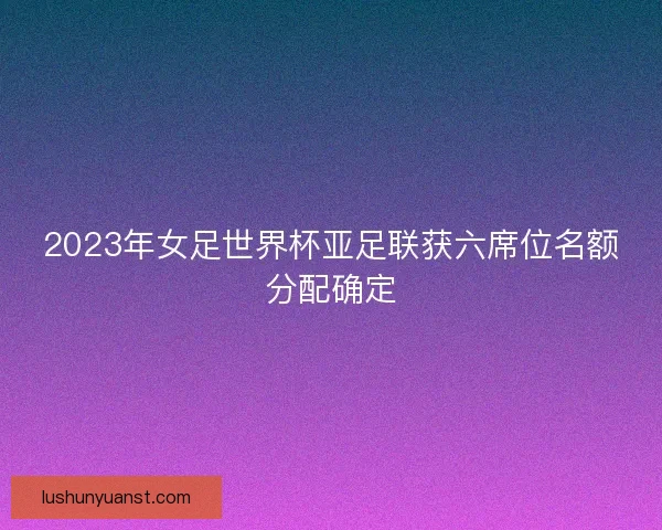 2023年女足世界杯亚足联获六席位名额分配确定