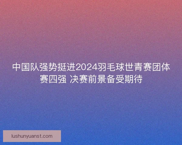 中国队强势挺进2024羽毛球世青赛团体赛四强 决赛前景备受期待