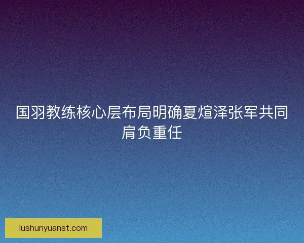 国羽教练核心层布局明确夏煊泽张军共同肩负重任