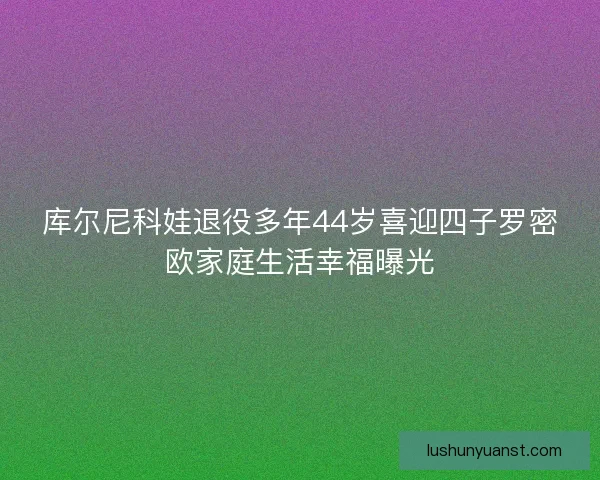 库尔尼科娃退役多年44岁喜迎四子罗密欧家庭生活幸福曝光