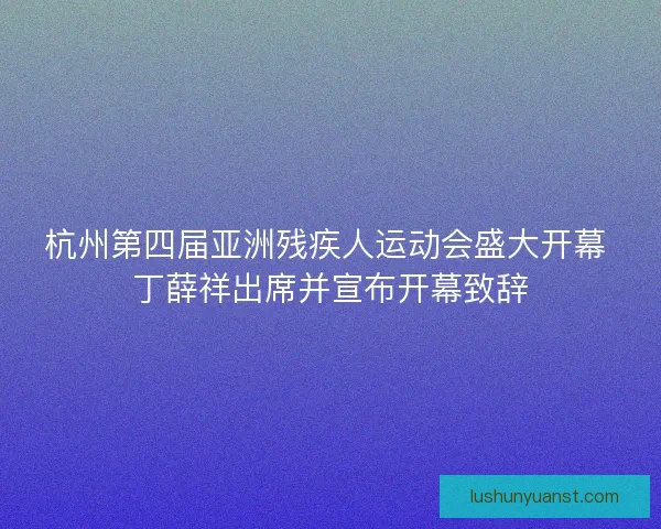 杭州第四届亚洲残疾人运动会盛大开幕 丁薛祥出席并宣布开幕致辞