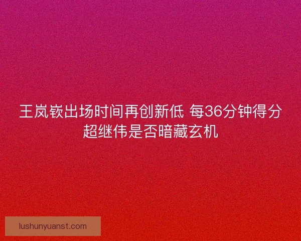 王岚嵚出场时间再创新低 每36分钟得分超继伟是否暗藏玄机