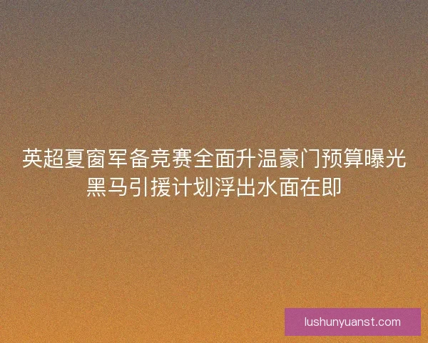 英超夏窗军备竞赛全面升温豪门预算曝光黑马引援计划浮出水面在即
