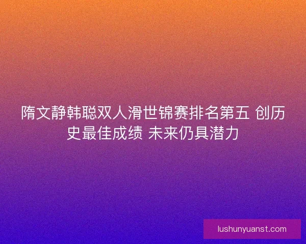 隋文静韩聪双人滑世锦赛排名第五 创历史最佳成绩 未来仍具潜力 隋文静韩聪双人滑世锦赛排名第五 创历史最佳成绩 未来仍具潜力