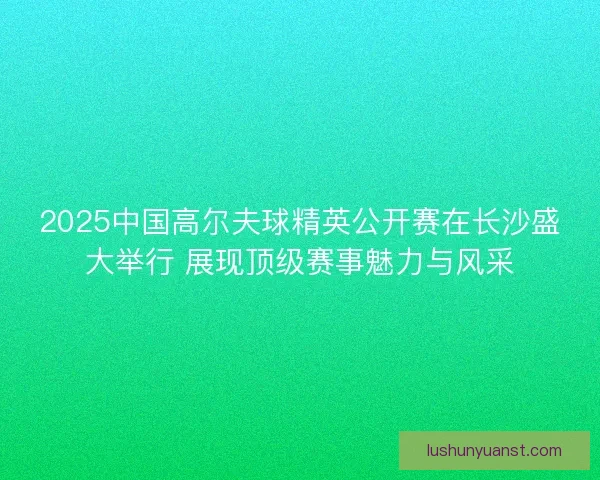 2025中国高尔夫球精英公开赛在长沙盛大举行 展现顶级赛事魅力与风采