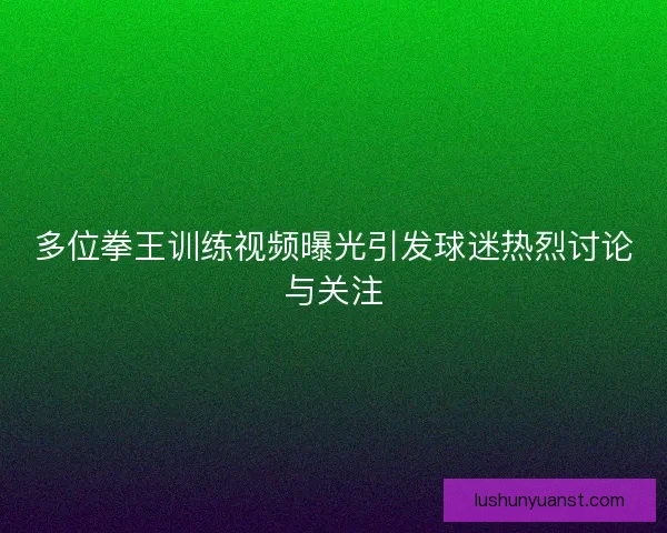多位拳王训练视频曝光引发球迷热烈讨论与关注 多位拳王训练视频曝光引发球迷热烈讨论与关注