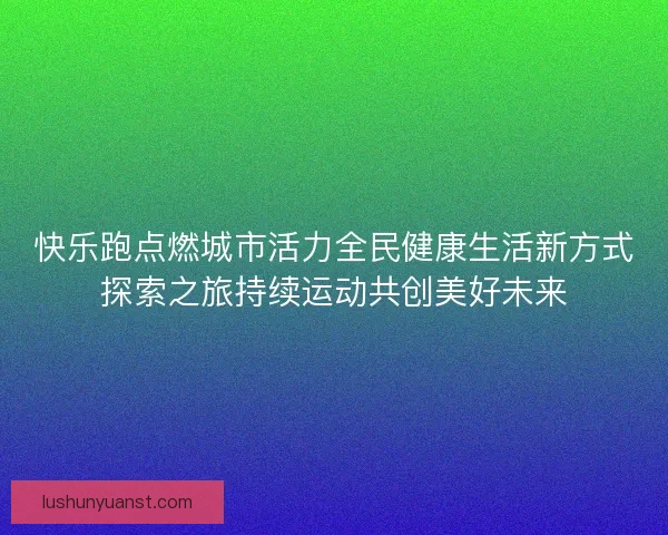 快乐跑点燃城市活力全民健康生活新方式探索之旅持续运动共创美好未来