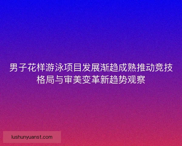 男子花样游泳项目发展渐趋成熟推动竞技格局与审美变革新趋势观察