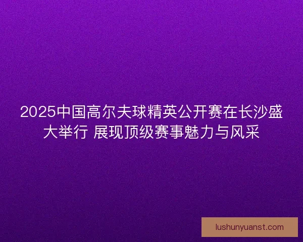 2025中国高尔夫球精英公开赛在长沙盛大举行 展现顶级赛事魅力与风采
