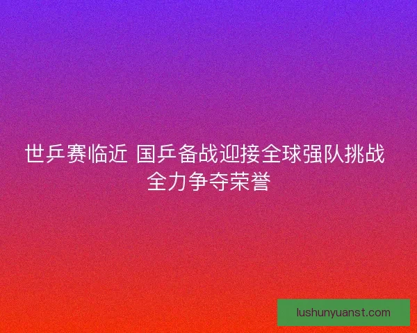世乒赛临近 国乒备战迎接全球强队挑战 全力争夺荣誉 世乒赛临近 国乒备战迎接全球强队挑战 全力争夺荣誉