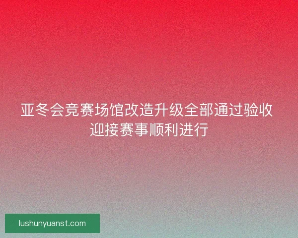 亚冬会竞赛场馆改造升级全部通过验收 迎接赛事顺利进行