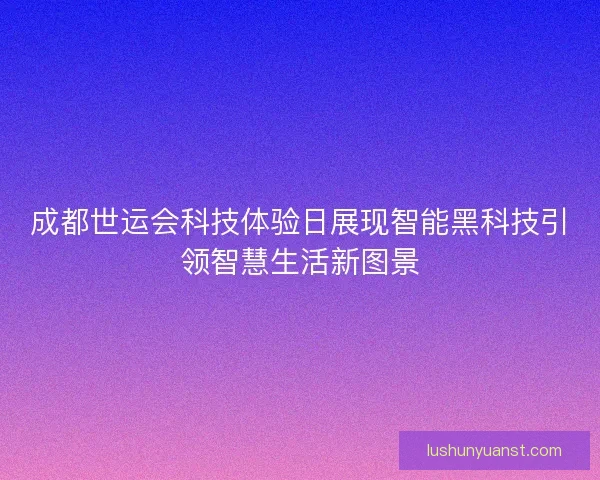 成都世运会科技体验日展现智能黑科技引领智慧生活新图景