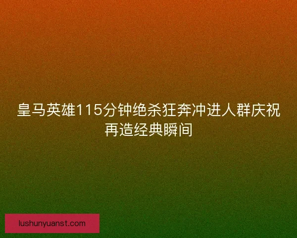 皇马英雄115分钟绝杀狂奔冲进人群庆祝再造经典瞬间