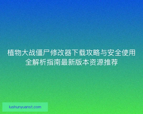 植物大战僵尸修改器下载攻略与安全使用全解析指南最新版本资源推荐