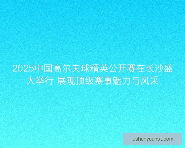 2025中国高尔夫球精英公开赛在长沙盛大举行 展现顶级赛事魅力与风采