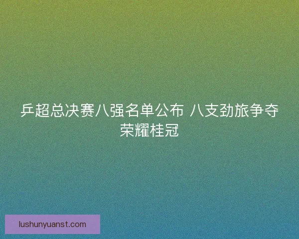 乒超总决赛八强名单公布 八支劲旅争夺荣耀桂冠 乒超总决赛八强名单公布 八支劲旅争夺荣耀桂冠