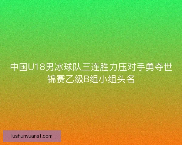 中国U18男冰球队三连胜力压对手勇夺世锦赛乙级B组小组头名