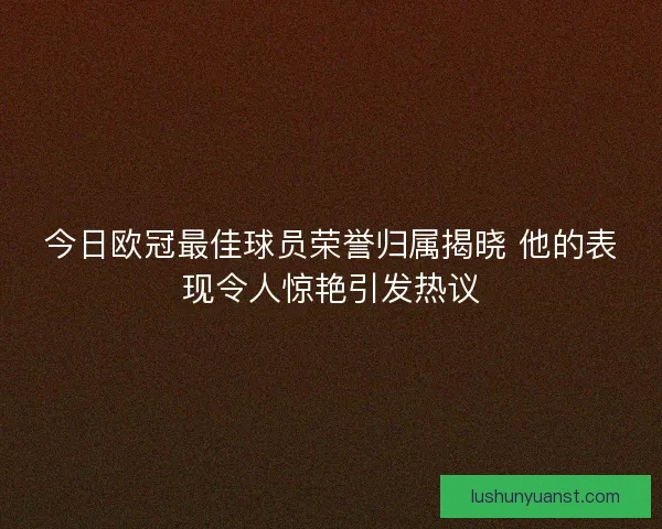 今日欧冠最佳球员荣誉归属揭晓 他的表现令人惊艳引发热议